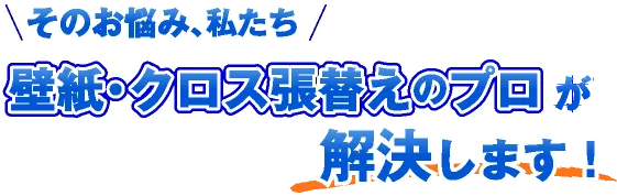 そのお悩み、私たち「壁紙・クロス張替えのプロ」が解決します！