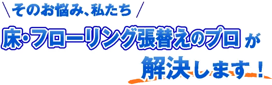 そのお悩み、私たち「床・フローリング張替えのプロ」が解決します！